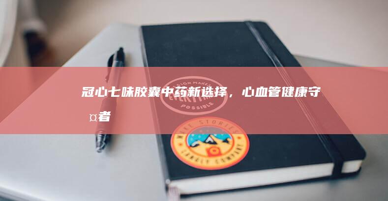 冠心七味胶囊：中药新选择，心血管健康守护者